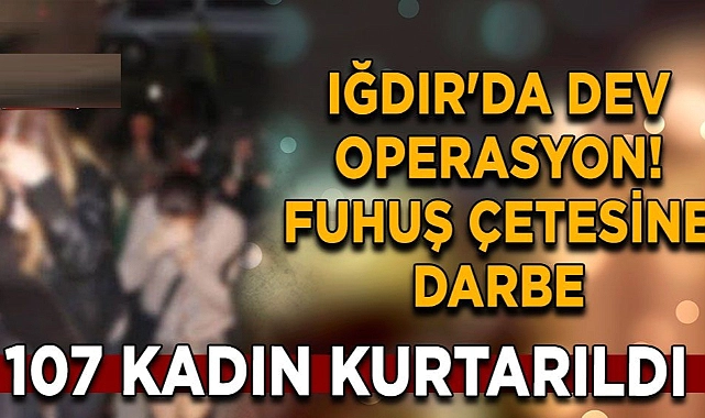 Iğdır’da dev operasyon! Fuhuş çetesine darbe: 107 kadın kurtarıldı 